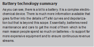 Battery technology summaryAs you can see, there is a lot to a battery. It is a complex electro- chemical device. There is much more information available that goes further into the details of Tafel curves and depolariza-tion but that is beyond this scope. Essentially, batteries need maintenance and care to get the most of them which is the main reason people spend so much on batteries – to support far more expensive equipment and to ensure continuous revenue streams.